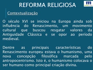 Contextualização
O século XVI se iniciou na Europa ainda sob
influência do Renascimento, um movimento
cultural que buscou resgatar valores da
Antiguidade Clássica e se opor ao período
medieval.
Dentre as principais características do
Renascimento europeu estava o humanismo, uma
nova concepção filosófica marcada pelo
antropocentrismo. Isto é, o humanismo colocava o
ser humano como principal criação divina.
 