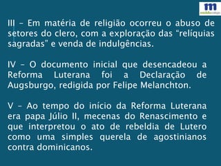 III – Em matéria de religião ocorreu o abuso de
setores do clero, com a exploração das “relíquias
sagradas” e venda de indulgências.
IV – O documento inicial que desencadeou a
Reforma Luterana foi a Declaração de
Augsburgo, redigida por Felipe Melanchton.
V – Ao tempo do início da Reforma Luterana
era papa Júlio II, mecenas do Renascimento e
que interpretou o ato de rebeldia de Lutero
como uma simples querela de agostinianos
contra dominicanos.
 