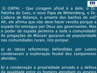 3) (UEPA) – Que coragem afinal é a dele, o Dr.
Patinha de Gato, o novo Papa de Wittemberg, o Dr.
Cadeira de Balanço, o amante dos banhos de sol?
Ah, ele afirma que não deve haver revolta porque a
espada foi entregue por Deus aos governantes. Mas
o poder da espada pertence a toda a comunidade!
As pregações de Münzer gozaram de popularidade
nas comunidades rurais, isto porque:
a) as ideias reformistas defendidas por Lutero
condenavam a exploração feudal dos camponeses
alemães.
b) a condenação a propriedade privada e a defesa
 
