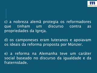 c) a nobreza alemã protegia os reformadores
que tinham um discurso contra as
propriedades da Igreja.
d) os camponeses eram luteranos e apoiavam
os ideais da reforma proposta por Münzer.
e) a reforma na Alemanha teve um caráter
social baseado no discurso da igualdade e da
fraternidade.
 