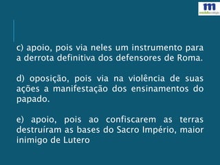 c) apoio, pois via neles um instrumento para
a derrota definitiva dos defensores de Roma.
d) oposição, pois via na violência de suas
ações a manifestação dos ensinamentos do
papado.
e) apoio, pois ao confiscarem as terras
destruíram as bases do Sacro Império, maior
inimigo de Lutero
 