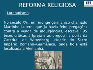 No século XVI, um monge germânico chamado
Martinho Lutero, que já havia feito pregações
contra a venda de indulgências, escreveu 95
teses críticas à Igreja e as pregou na porta da
Catedral de Wittenberg, cidade do Sacro
Império Romano-Germânico, onde hoje está
localizada a Alemanha.
Luteranismo:
 