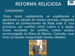 Essas teses rapidamente se espalharam e
ganharam a adesão de muitas pessoas, chegando
também ao conhecimento do Papa Leão X. Isso
provocou um conflito entre Lutero e a Igreja.
Como resultado do conflito, Lutero acabou
excomungado na Dieta de Worms. Contudo, suas
teses já haviam conquistado muitos adeptos.
Luteranismo:
 