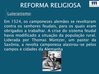 Em 1524, os camponeses alemães se revoltaram
contra os senhores feudais, para os quais eram
obrigados a trabalhar. A crise do sistema feudal
havia modificado a situação da população rural.
Liderada por Thomas Müntzer, um pastor da
Saxônia, a revolta camponesa alastrou-se pelos
campos e cidades da Alemanha
Luteranismo:
 