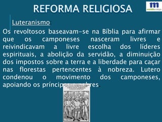 Os revoltosos baseavam-se na Bíblia para afirmar
que os camponeses nasceram livres e
reivindicavam a livre escolha dos líderes
espirituais, a abolição da servidão, a diminuição
dos impostos sobre a terra e a liberdade para caçar
nas florestas pertencentes à nobreza. Lutero
condenou o movimento dos camponeses,
apoiando os príncipes e nobres.
Luteranismo:
 