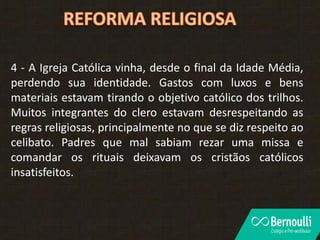 4 - A Igreja Católica vinha, desde o final da Idade Média,
perdendo sua identidade. Gastos com luxos e bens
materiais estavam tirando o objetivo católico dos trilhos.
Muitos integrantes do clero estavam desrespeitando as
regras religiosas, principalmente no que se diz respeito ao
celibato. Padres que mal sabiam rezar uma missa e
comandar os rituais deixavam os cristãos católicos
insatisfeitos.
 