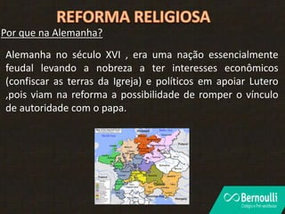 Por que na Alemanha?
Alemanha no século XVI , era uma nação essencialmente
feudal levando a nobreza a ter interesses econômicos
(confiscar as terras da Igreja) e políticos em apoiar Lutero
,pois viam na reforma a possibilidade de romper o vínculo
de autoridade com o papa.
 