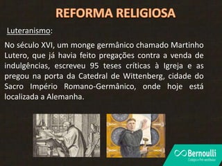 No século XVI, um monge germânico chamado Martinho
Lutero, que já havia feito pregações contra a venda de
indulgências, escreveu 95 teses críticas à Igreja e as
pregou na porta da Catedral de Wittenberg, cidade do
Sacro Império Romano-Germânico, onde hoje está
localizada a Alemanha.
Luteranismo:
 