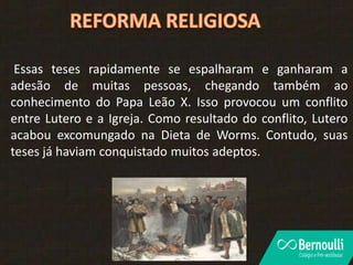 Essas teses rapidamente se espalharam e ganharam a
adesão de muitas pessoas, chegando também ao
conhecimento do Papa Leão X. Isso provocou um conflito
entre Lutero e a Igreja. Como resultado do conflito, Lutero
acabou excomungado na Dieta de Worms. Contudo, suas
teses já haviam conquistado muitos adeptos.
 