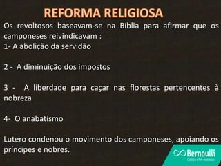 Os revoltosos baseavam-se na Bíblia para afirmar que os
camponeses reivindicavam :
1- A abolição da servidão
2 - A diminuição dos impostos
3 - A liberdade para caçar nas florestas pertencentes à
nobreza
4- O anabatismo
Lutero condenou o movimento dos camponeses, apoiando os
príncipes e nobres.
 
