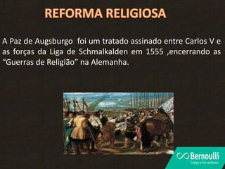 A Paz de Augsburgo foi um tratado assinado entre Carlos V e
as forças da Liga de Schmalkalden em 1555 ,encerrando as
“Guerras de Religião” na Alemanha.
 