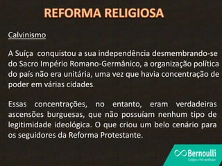 Calvinismo
A Suíça conquistou a sua independência desmembrando-se
do Sacro Império Romano-Germânico, a organização política
do país não era unitária, uma vez que havia concentração de
poder em várias cidades.
Essas concentrações, no entanto, eram verdadeiras
ascensões burguesas, que não possuíam nenhum tipo de
legitimidade ideológica. O que criou um belo cenário para
os seguidores da Reforma Protestante.
 