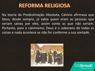 Na teoria da Predestinação Absoluta, Calvino afirmava que
Deus, desde sempre, já sabia quem eram as pessoas que
seriam salvas por eles, assim como as que não seriam.
Portanto, para o calvinismo, Deus é o soberano de todas as
coisas e nada acontece se não for conforme a sua vontade.
 