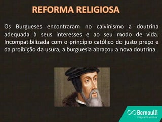 Os Burgueses encontraram no calvinismo a doutrina
adequada à seus interesses e ao seu modo de vida.
Incompatibilizada com o princípio católico do justo preço e
da proibição da usura, a burguesia abraçou a nova doutrina.
 