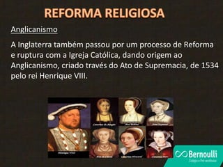 Anglicanismo
A Inglaterra também passou por um processo de Reforma
e ruptura com a Igreja Católica, dando origem ao
Anglicanismo, criado través do Ato de Supremacia, de 1534
pelo rei Henrique VIII.
 