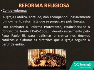 •Contrarreforma:
A Igreja Católica, contudo, não acompanhou passivamente
o movimento reformista que se propagava pela Europa.
Para combater a Reforma Protestante, estabeleceu-se o
Concílio de Trento (1545-1563), liderado inicialmente pelo
Papa Paulo III, para reafirmar a crença nos dogmas
católicos e elaborar as diretrizes que a Igreja seguiria a
partir de então.
 