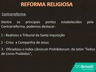 Dentre os principais pontos estabelecidos pela
Contrarreforma, podemos destacar:
1 - Reativou a Tribunal da Santa Inquisição
2 - Criou a Companhia de Jesus
3 - Oficializou o Index Librorum Prohibitorum: do latim “Índice
de Livros Proibidos”,
Contrarreforma:
 