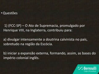 •Questões
1) (FCC-SP) – O Ato de Supremacia, promulgado por
Henrique VIII, na Inglaterra, contribuiu para:
a) divulgar intensamente a doutrina calvinista no país,
sobretudo na região da Escócia.
b) iniciar a expansão externa, formando, assim, as bases do
império colonial inglês.
 