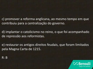 c) promover a reforma anglicana, ao mesmo tempo em que
contribuiu para a centralização do governo.
d) implantar o catolicismo no reino, o que foi acompanhado
de repressão aos reformistas.
e) restaurar os antigos direitos feudais, que foram limitados
pela Magna Carta de 1215.
R: B
 