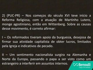 2) (PUC-PR) – Nos começos do século XVI teve início a
Reforma Religiosa, com a atuação de Martinho Lutero,
monge agostiniano, então em Wittenberg. Sobre as causas
desse movimento, é correto afirmar:
I – Os reformados tiveram apoio da burguesia, desejosa de
firmar sua atividade capitalista de obter lucros, limitados
pela Igreja e indicativos de pecado.
II – Um sentimento nacionalista surgira na Alemanha e
Norte da Europa, passando o papa a ser visto como um
estrangeiro a interferir em assuntos internos.
 