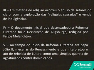 III – Em matéria de religião ocorreu o abuso de setores do
clero, com a exploração das “relíquias sagradas” e venda
de indulgências.
IV – O documento inicial que desencadeou a Reforma
Luterana foi a Declaração de Augsburgo, redigida por
Felipe Melanchton.
V – Ao tempo do início da Reforma Luterana era papa
Júlio II, mecenas do Renascimento e que interpretou o
ato de rebeldia de Lutero como uma simples querela de
agostinianos contra dominicanos.
 