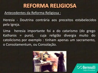 Antecedentes da Reforma Religiosa :
Heresia - Doutrina contrária aos preceitos estabelecidos
pela Igreja.
Uma heresia importante foi a do catarismo (do grego
Katharos = puro), cuja religião divergia muito do
catolicismo, por exemplo : tinham apenas um sacramento,
o Consolamentum, ou Consolação.
 