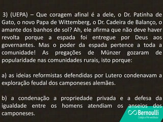 3) (UEPA) – Que coragem afinal é a dele, o Dr. Patinha de
Gato, o novo Papa de Wittemberg, o Dr. Cadeira de Balanço, o
amante dos banhos de sol? Ah, ele afirma que não deve haver
revolta porque a espada foi entregue por Deus aos
governantes. Mas o poder da espada pertence a toda a
comunidade! As pregações de Münzer gozaram de
popularidade nas comunidades rurais, isto porque:
a) as ideias reformistas defendidas por Lutero condenavam a
exploração feudal dos camponeses alemães.
b) a condenação a propriedade privada e a defesa da
igualdade entre os homens atendiam os anseios dos
camponeses.
 