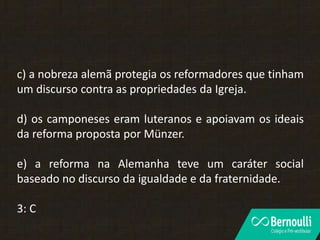 c) a nobreza alemã protegia os reformadores que tinham
um discurso contra as propriedades da Igreja.
d) os camponeses eram luteranos e apoiavam os ideais
da reforma proposta por Münzer.
e) a reforma na Alemanha teve um caráter social
baseado no discurso da igualdade e da fraternidade.
3: C
 
