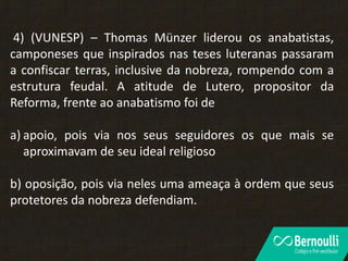 4) (VUNESP) – Thomas Münzer liderou os anabatistas,
camponeses que inspirados nas teses luteranas passaram
a confiscar terras, inclusive da nobreza, rompendo com a
estrutura feudal. A atitude de Lutero, propositor da
Reforma, frente ao anabatismo foi de
a) apoio, pois via nos seus seguidores os que mais se
aproximavam de seu ideal religioso
b) oposição, pois via neles uma ameaça à ordem que seus
protetores da nobreza defendiam.
 