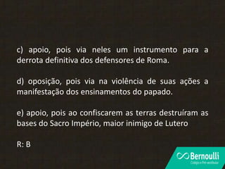 c) apoio, pois via neles um instrumento para a
derrota definitiva dos defensores de Roma.
d) oposição, pois via na violência de suas ações a
manifestação dos ensinamentos do papado.
e) apoio, pois ao confiscarem as terras destruíram as
bases do Sacro Império, maior inimigo de Lutero
R: B
 