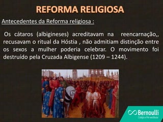 Antecedentes da Reforma religiosa :
Os cátaros (albigineses) acreditavam na reencarnação,,
recusavam o ritual da Hóstia , não admitiam distinção entre
os sexos a mulher poderia celebrar. O movimento foi
destruído pela Cruzada Albigense (1209 – 1244).
 
