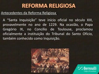 Antecedentes da Reforma Religiosa :
A “Santa Inquisição” teve início oficial no século XIII,
provavelmente no ano de 1229. Na ocasião, o Papa
Gregório IX, no Concílio de Toulouse, proclamou
oficialmente a instituição do Tribunal do Santo Ofício,
também conhecido como Inquisição.
 