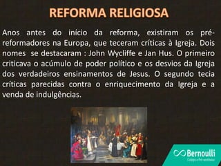Anos antes do início da reforma, existiram os pré-
reformadores na Europa, que teceram críticas à Igreja. Dois
nomes se destacaram : John Wycliffe e Jan Hus. O primeiro
criticava o acúmulo de poder político e os desvios da Igreja
dos verdadeiros ensinamentos de Jesus. O segundo tecia
críticas parecidas contra o enriquecimento da Igreja e a
venda de indulgências.
 