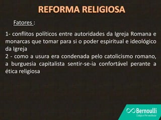 Fatores :
1- conflitos políticos entre autoridades da Igreja Romana e
monarcas que tomar para si o poder espiritual e ideológico
da Igreja
2 - como a usura era condenada pelo catolicismo romano,
a burguesia capitalista sentir-se-ia confortável perante a
ética religiosa
 