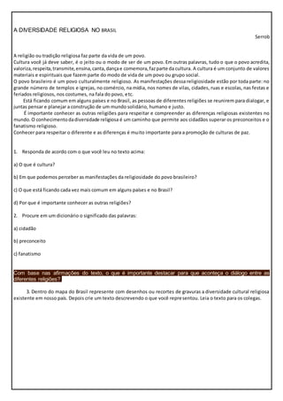 A DIVERSIDADE RELIGIOSA NO BRASIL
Serrob
A religião ou tradição religiosa faz parte da vida de um povo.
Cultura você já deve saber, é o jeito ou o modo de ser de um povo. Em outras palavras, tudo o que o povo acredita,
valoriza,respeita,transmite,ensina,canta,dançae comemora,fazparte da cultura. A cultura é um conjunto de valores
materiais e espirituais que fazem parte do modo de vida de um povo ou grupo social.
O povo brasileiro é um povo culturalmente religioso. As manifestações dessa religiosidade estão por toda parte: no
grande número de templos e igrejas, no comércio, na mídia, nos nomes de vilas, cidades, ruas e escolas, nas festas e
feriados religiosos, nos costumes, na fala do povo, etc.
Está ficando comum em alguns países e no Brasil, as pessoas de diferentes religiões se reunirem para dialogar, e
juntas pensar e planejar a construção de um mundo solidário, humano e justo.
É importante conhecer as outras religiões para respeitar e compreender as diferenças religiosas existentes no
mundo. O conhecimentodadiversidade religiosa é um caminho que permite aos cidadãos superar os preconceitos e o
fanatismo religioso.
Conhecer para respeitar o diferente e as diferenças é muito importante para a promoção de culturas de paz.
1. Responda de acordo com o que você leu no texto acima:
a) O que é cultura?
b) Em que podemos perceber as manifestações da religiosidade do povo brasileiro?
c) O que está ficando cada vez mais comum em alguns países e no Brasil?
d) Por que é importante conhecer as outras religiões?
2. Procure em um dicionário o significado das palavras:
a) cidadão
b) preconceito
c) fanatismo
Com base nas afirmações do texto, o que é importante destacar para que aconteça o diálogo entre as
diferentes religiões?
3. Dentro do mapa do Brasil represente com desenhos ou recortes de gravuras a diversidade cultural religiosa
existente em nosso país. Depois crie um texto descrevendo o que você representou. Leia o texto para os colegas.
 