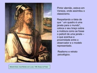 Albrecht Dürer, Auto-Retrato com Luvas, 1498, Museu do Prado Pintor alemão, esteve em Veneza, onde assimilou o classicismo. Respeitando a ideia de que “ um quadro é uma janela para o mundo”, coloca o seu braço sobre a moldura como se fosse o peitoril de uma janela – o que acentua a proximidade entre o observador e o modelo representado. Realismo e retrato psicológico. 
