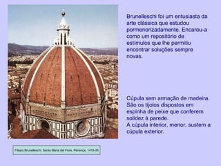 Filippo Brunelleschi, Santa Maria del Fiore, Florença, 1418-36 Cúpula sem armação de madeira.  São os tijolos dispostos em espinha de peixe que conferem solidez à parede. A cúpula interior, menor, sustem a cúpula exterior. Brunelleschi foi um entusiasta da arte clássica que estudou pormenorizadamente. Encarou-a como um repositório de estímulos que lhe permitiu encontrar soluções sempre novas. 