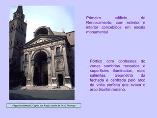 Filippo Brunelleschi, Capela dos Pazzi, a partir de 1430, Florença Pórtico com contrastes de zonas sombrias recuadas e superfícies iluminadas, mais salientes. Geometria da fachada é centrada pelo arco de volta perfeita que evoca o arco triunfal romano. Primeiro edifício do Renascimento, com exterior e interior concebidos em escala monumental 