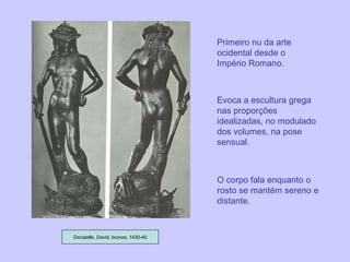 Donatello, David, bronze, 1430-40 Primeiro nu da arte ocidental desde o Império Romano. Evoca a escultura grega nas proporções idealizadas, no modulado dos volumes, na pose sensual. O corpo fala enquanto o rosto se mantém sereno e distante. 