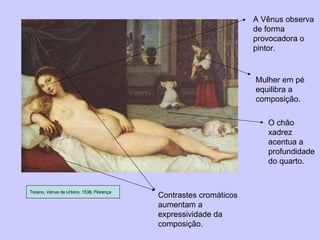Ticiano, Vénus de Urbino, 1538, Florença Contrastes cromáticos aumentam a expressividade da composição. A Vênus observa de forma provocadora o pintor. Mulher em pé equilibra a composição. O chão xadrez acentua a profundidade do quarto. 