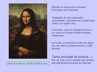 Retrato da esposa do mercador Francesco del Giocondo. Leonardo da Vinci, Mona Lisa, 1503-1505, Paris, Museu do Louvre Captação de uma expressão inconstante, colocando-se o observador face a um sujeito vivo. O sfumato, com as variações de luz e cor, deixa as formas indeterminadas, misteriosas. Ao fundo, o movimento cíclico da água dos rios altera constantemente o rosto da terra. Tema principal da pintura  – o fluir da vida e as mutações que arrasta, das alterações humanas às naturais. 