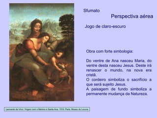 Leonardo da Vinci, Virgem com o Menino e Santa Ana, 1510, Paris, Museu do Louvre Sfumato Perspectiva aérea Jogo de claro-escuro Obra com forte simbologia: Do ventre de Ana nasceu Maria, do ventre desta nasceu Jesus. Deste irá renascer o mundo, na nova era cristã. O cordeiro simboliza o sacrifício a que será sujeito Jesus. A paisagem de fundo simboliza a permanente mudança da Natureza. 