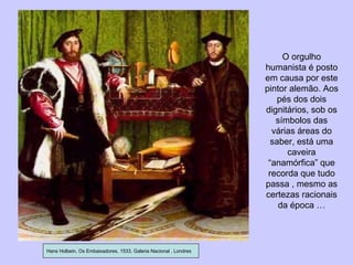 Hans Holbein, Os Embaixadores, 1533, Galeria Nacional , Londres O orgulho humanista é posto em causa por este pintor alemão. Aos pés dos dois dignitários, sob os símbolos das várias áreas do saber, está uma caveira “anamórfica” que recorda que tudo passa , mesmo as certezas racionais da época … 