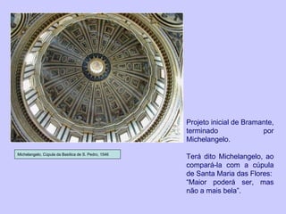 Projeto inicial de Bramante, terminado por Michelangelo. Terá dito Michelangelo, ao compará-la com a cúpula de Santa Maria das Flores: “ Maior poderá ser, mas não a mais bela”. Michelangelo, Cúpula da Basílica de S. Pedro, 1546 