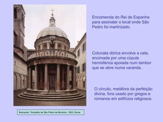 Bramante, Tempietto de São Pedro de Montorio, 1502, Roma Encomenda do Rei de Espanha para assinalar o local onde São Pedro foi martirizado. Colunata dórica envolve a cela, encimada por uma cúpula hemisférica apoiada num tambor que se abre numa varanda. O círculo, metáfora da perfeição divina, fora usado por gregos e romanos em edifícios religiosos. 