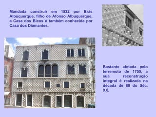 Mandada construir em 1522 por Brás Albuquerque, filho de Afonso Albuquerque, a Casa dos Bicos é também conhecida por Casa dos Diamantes. Bastante afetada pelo terremoto de 1755, a sua reconstrução integral é realizada na década de 80 do Séc. XX. 