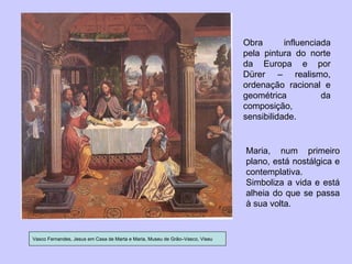 Vasco Fernandes, Jesus em Casa de Marta e Maria, Museu de Grão–Vasco, Viseu Obra influenciada pela pintura do norte da Europa e por Dürer – realismo, ordenação racional e geométrica da composição, sensibilidade. Maria, num primeiro plano, está nostálgica e contemplativa. Simboliza a vida e está alheia do que se passa à sua volta. 