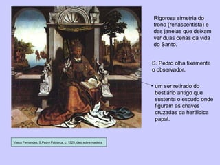 Vasco Fernandes, S.Pedro Patriarca, c. 1529, óleo sobre madeira um ser retirado do bestiário antigo que sustenta o escudo onde figuram as chaves cruzadas da heráldica papal. S. Pedro olha fixamente o observador. Rigorosa simetria do trono (renascentista) e das janelas que deixam ver duas cenas da vida do Santo. 