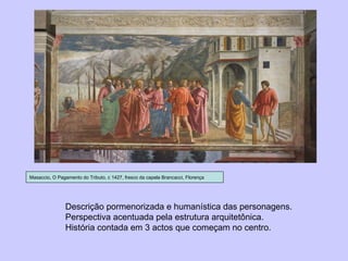 Masaccio, O Pagamento do Tributo, c 1427, fresco da capela Brancacci, Florença Descrição pormenorizada e humanística das personagens. Perspectiva acentuada pela estrutura arquitetônica. História contada em 3 actos que começam no centro. 