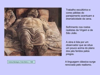 Andrea Mantegna, Cristo Morto, c. 1480 Trabalho escultórico e cores pálidas do panejamento acentuam a dramaticidade da cena. Sofrimento nos rostos realistas da Virgem e de São João. A obra é lida por um observador que se situa um pouco acima do plano dos pés feridos pelos pregos. A linguagem clássica surge renovada pelo realismo. 